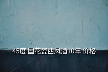 45度 国花瓷西凤酒10年 价格