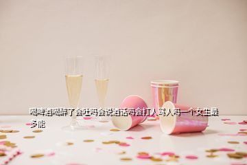 喝啤酒喝醉了会吐吗会说酒话吗会打人骂人吗一个女生最多能