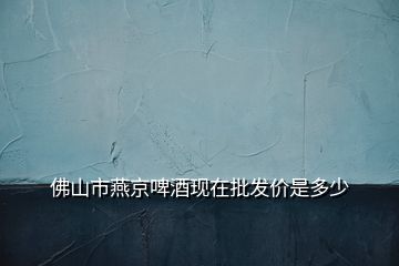 佛山市燕京啤酒现在批发价是多少