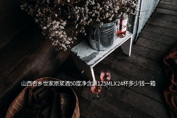 山西杏乡世家原浆酒50度净含量125MLX24杯多少钱一箱