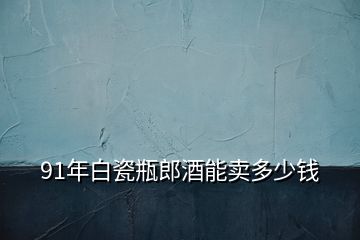 91年白瓷瓶郎酒能卖多少钱