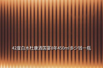 42度白水杜康酒国宴8年450ml多少钱一瓶