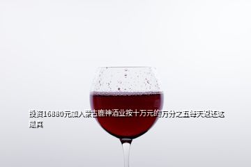 投资16880元加入蒙古鹿神酒业按十万元的万分之五每天返还这是真