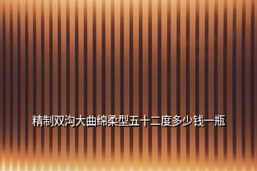 精制双沟大曲绵柔型五十二度多少钱一瓶