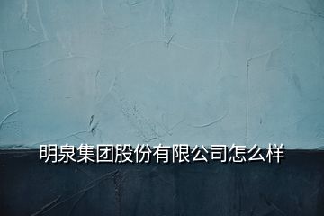 明泉集团股份有限公司怎么样