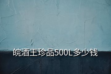 皖酒王珍品500L多少钱