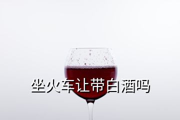 坐火车让带白酒吗