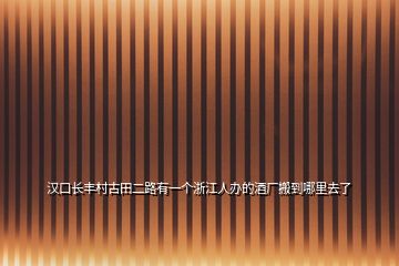 汉口长丰村古田二路有一个浙江人办的酒厂搬到哪里去了