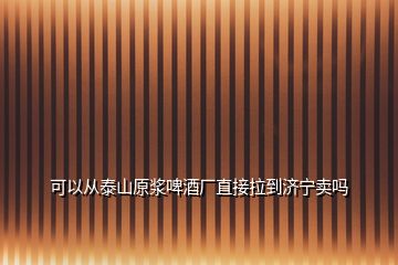 可以从泰山原浆啤酒厂直接拉到济宁卖吗