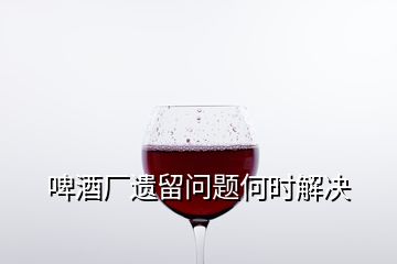 啤酒厂遗留问题何时解决