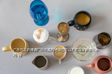 广东可以开啤酒厂吗东莞的地域性可以不可以非要去三水吗  搜