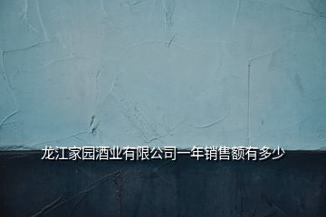 龙江家园酒业有限公司一年销售额有多少