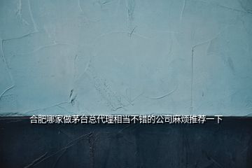 合肥哪家做茅台总代理相当不错的公司麻烦推荐一下